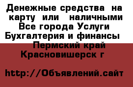 Денежные средства  на  карту  или   наличными - Все города Услуги » Бухгалтерия и финансы   . Пермский край,Красновишерск г.